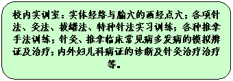 圆角矩形: 校内实训室：实体经络与腧穴的画经点穴；各项针法、灸法、拔罐法、特种针法实习训练；各种推拿手法训练；针灸、推拿临床常见病多发病的模拟辨证及治疗；内外妇儿科病证的诊断及针灸治疗治疗等。